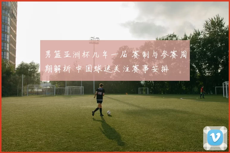 男篮亚洲杯几年一届 赛制与参赛周期解析 中国球迷关注赛事安排