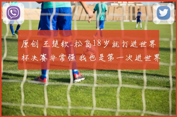 原创 王楚钦_松岛18岁就打进世界杯决赛非常强 我也是第一次进世界杯决赛