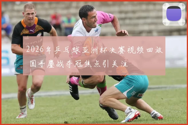 2026年乒乓球亚洲杯决赛视频回放 国手鏖战夺冠焦点引关注