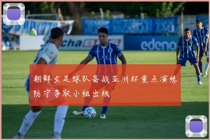 朝鲜女足球队备战亚洲杯重点演练防守争取小组出线