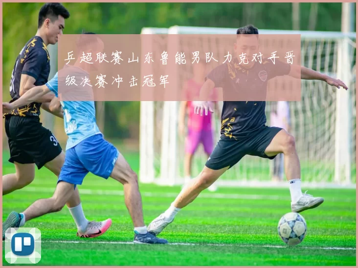 乒超联赛山东鲁能男队力克对手晋级决赛冲击冠军