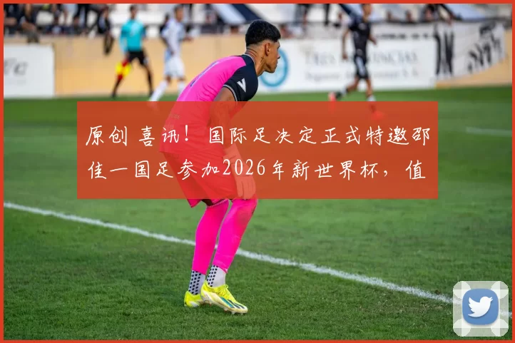 原创 喜讯!国际足决定正式特邀邵佳一国足参加2026年新世界杯,值得期待