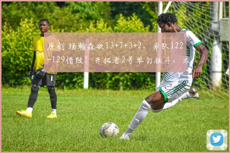 原创 杨瀚森砍13+7+3+2，率队122-129惜败！开拓者2号单打独斗，太抢戏