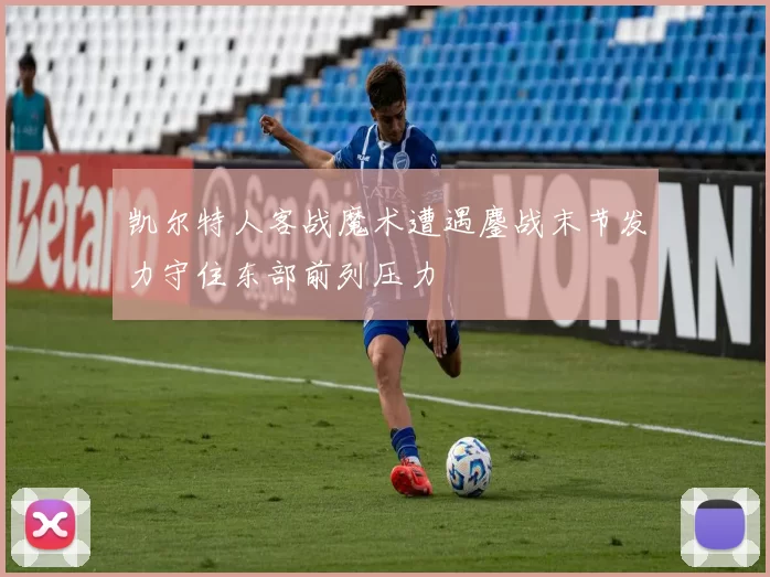 凯尔特人客战魔术遭遇鏖战末节发力守住东部前列压力