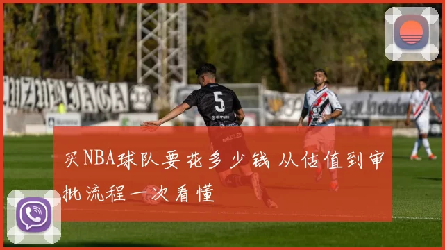 买NBA球队要花多少钱 从估值到审批流程一次看懂