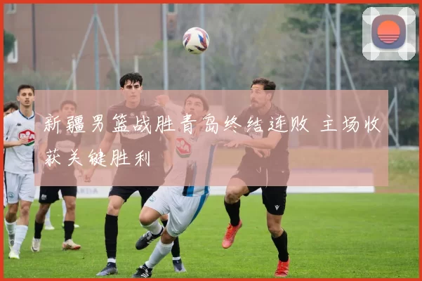 新疆男篮战胜青岛终结连败 主场收获关键胜利