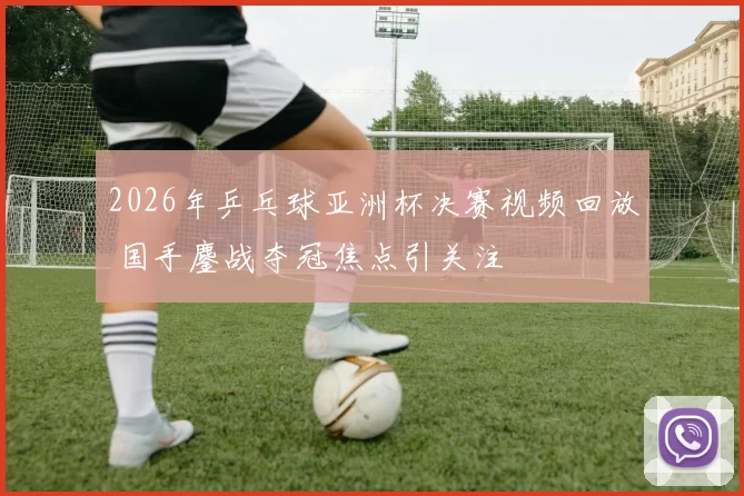 2026年乒乓球亚洲杯决赛视频回放 国手鏖战夺冠焦点引关注