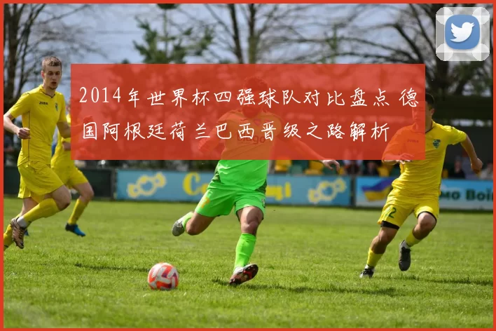 2014年世界杯四强球队对比盘点 德国阿根廷荷兰巴西晋级之路解析