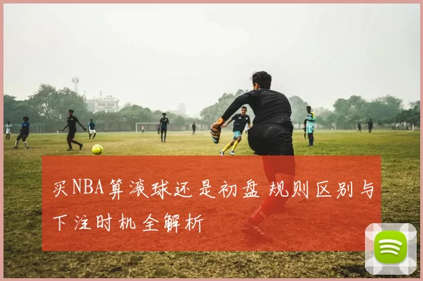 买NBA算滚球还是初盘 规则区别与下注时机全解析