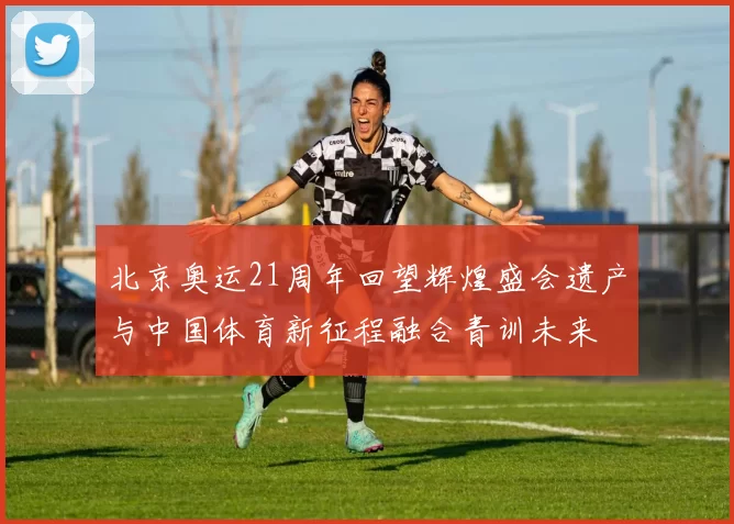 北京奥运21周年回望辉煌盛会遗产与中国体育新征程融合青训未来