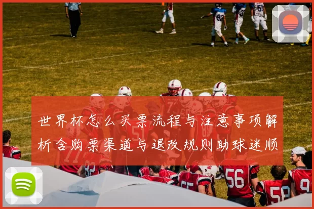 世界杯怎么买票流程与注意事项解析含购票渠道与退改规则助球迷顺利入场
