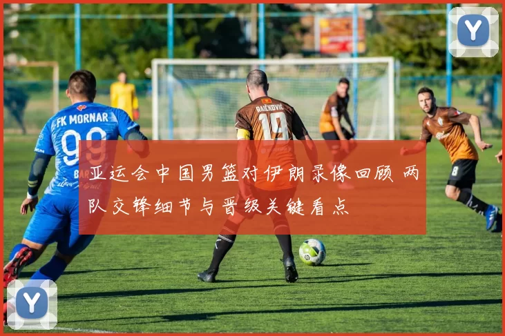 亚运会中国男篮对伊朗录像回顾 两队交锋细节与晋级关键看点