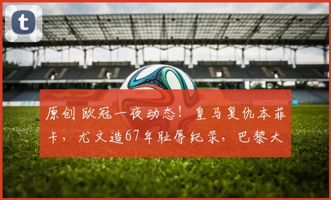 原创 欧冠一夜动态!皇马复仇本菲卡,尤文造67年耻辱纪录,巴黎大逆转