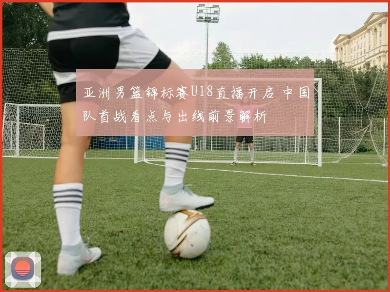 亚洲男篮锦标赛U18直播开启 中国队首战看点与出线前景解析