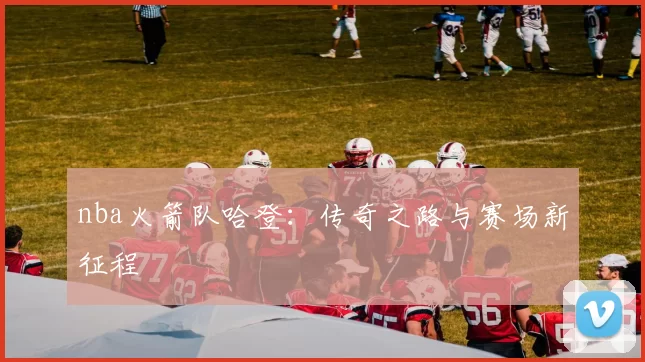 nba火箭队哈登：传奇之路与赛场新征程