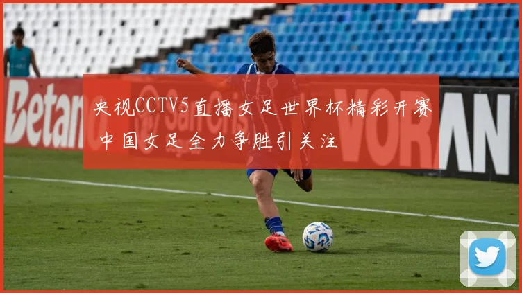 央视CCTV5直播女足世界杯精彩开赛 中国女足全力争胜引关注