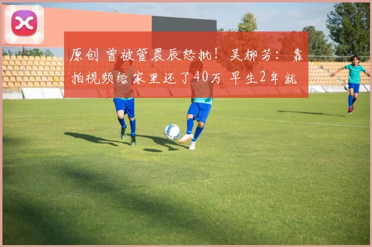 原创 曾被管晨辰怒批!吴柳芳:靠拍视频给家里还了40万 早生2年就好了