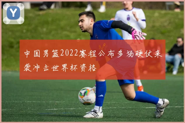 中国男篮2022赛程公布多场硬仗来袭冲击世界杯资格