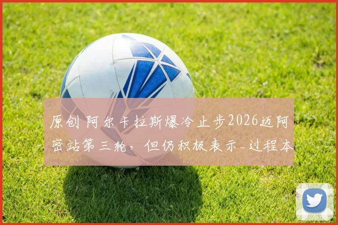 原创 阿尔卡拉斯爆冷止步2026迈阿密站第三轮，但仍积极表示_过程本身是顺利的_