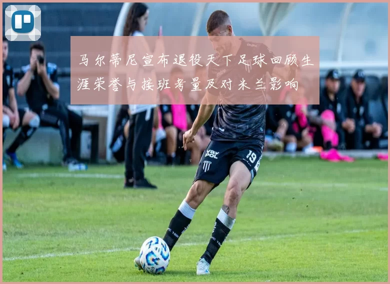 马尔蒂尼宣布退役天下足球回顾生涯荣誉与接班考量及对米兰影响